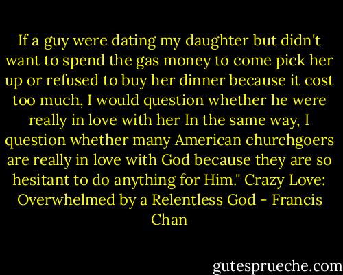 If a guy were dating my daughter but didn't want to spend the gas money to come pick her up or refused to buy her dinner because it cost too much, I would question whether he were really in love with her In the same way, I question whether many American churchgoers are really in love with God because they are so hesitant to do anything for Him." Crazy Love: Overwhelmed by a Relentless God - Francis Chan