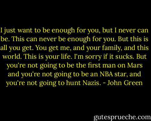 I just want to be enough for you, but I never can be. This can never be enough for you. But this is all you get. You get me, and your family, and this world. This is your life. I'm sorry if it sucks. But you're not going to be the first man on Mars and you're not going to be an NBA star, and you're not going to hunt Nazis. - John Green