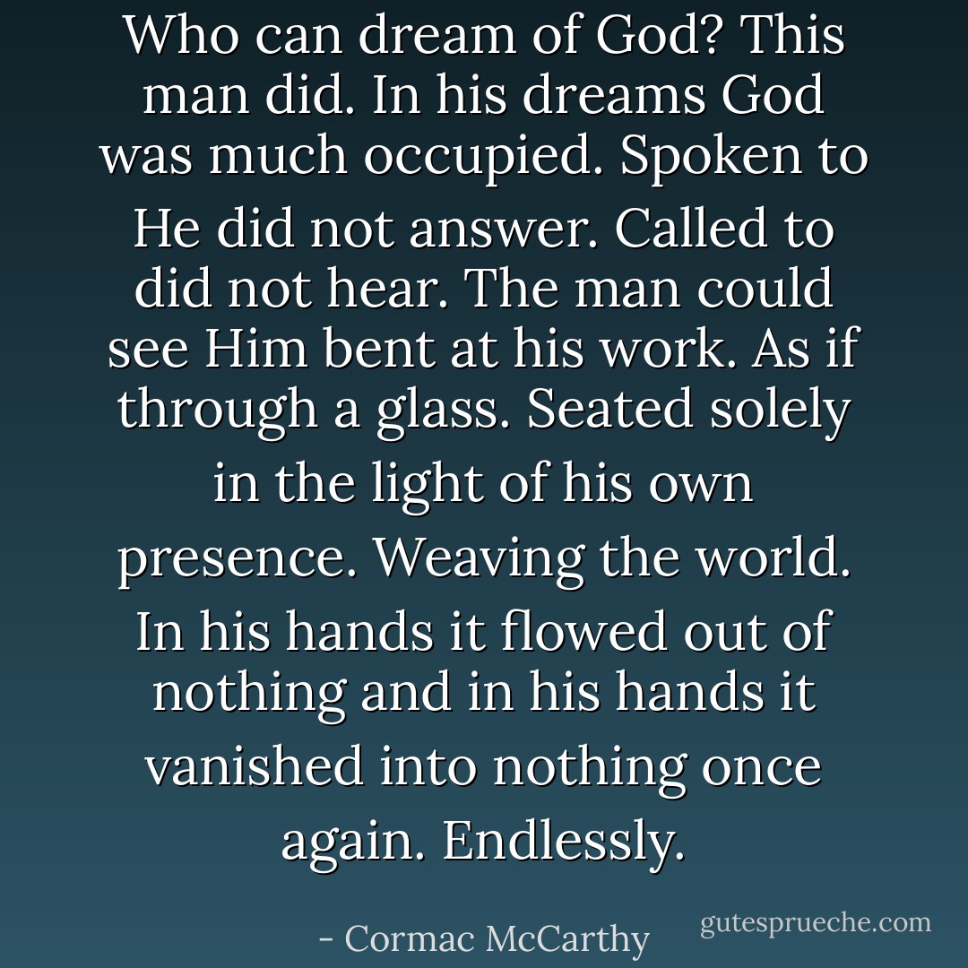 Who can dream of God? This man did. In his dreams God was much occupied. Spoken to He did not answer. Called to did not hear. The man could see Him bent at his work. As if through a glass. Seated solely in the light of his own presence. Weaving the world. In his hands it flowed out of nothing and in his hands it vanished into nothing once again. Endlessly. - Cormac McCarthy