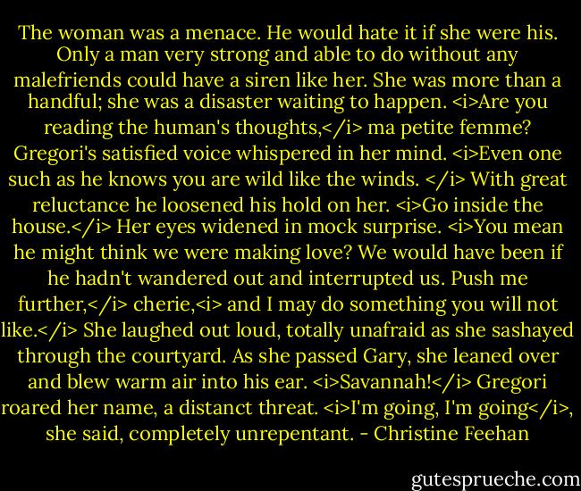 The woman was a menace. He would hate it if she were his. Only a man very strong and able to do without any malefriends could have a siren like her. She was more than a handful; she was a disaster waiting to happen.<br /><i>Are you reading the human's thoughts,</i> ma petite femme? Gregori's satisfied voice whispered in her mind. <i>Even one such as he knows you are wild like the winds. </i> With great reluctance he loosened his hold on her. <i>Go inside the house.</i><br />Her eyes widened in mock surprise. <i>You mean he might think we were making love? We would have been if he hadn't wandered out and interrupted us.<br />Push me further,</i> cherie,<i> and I may do something you will not like.</i><br />She laughed out loud, totally unafraid as she sashayed through the courtyard. As she passed Gary, she leaned over and blew warm air into his ear.<br /><i>Savannah!</i> Gregori roared her name, a distanct threat.<br /><i>I'm going, I'm going</i>, she said, completely unrepentant. - Christine Feehan