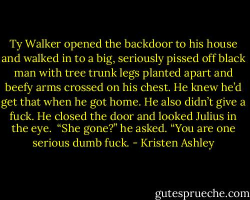Ty Walker opened the backdoor to his house and walked in to a big, seriously pissed off black man with tree trunk legs planted apart and beefy arms crossed on his chest. He knew he’d get that when he got home. He also didn’t give a fuck. He closed the door and looked Julius in the eye. <br />“She gone?” he asked.<br />“You are one serious dumb fuck. - Kristen Ashley