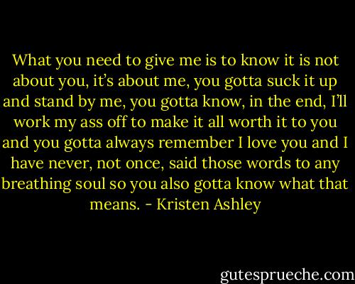 What you need to give me is to know it is not about you, it’s about me, you gotta suck it up and stand by me, you gotta know, in the end, I’ll work my ass off to make it all worth it to you and you gotta always remember I love you and I have never, not once, said those words to any breathing soul so you also gotta know what that means. - Kristen Ashley