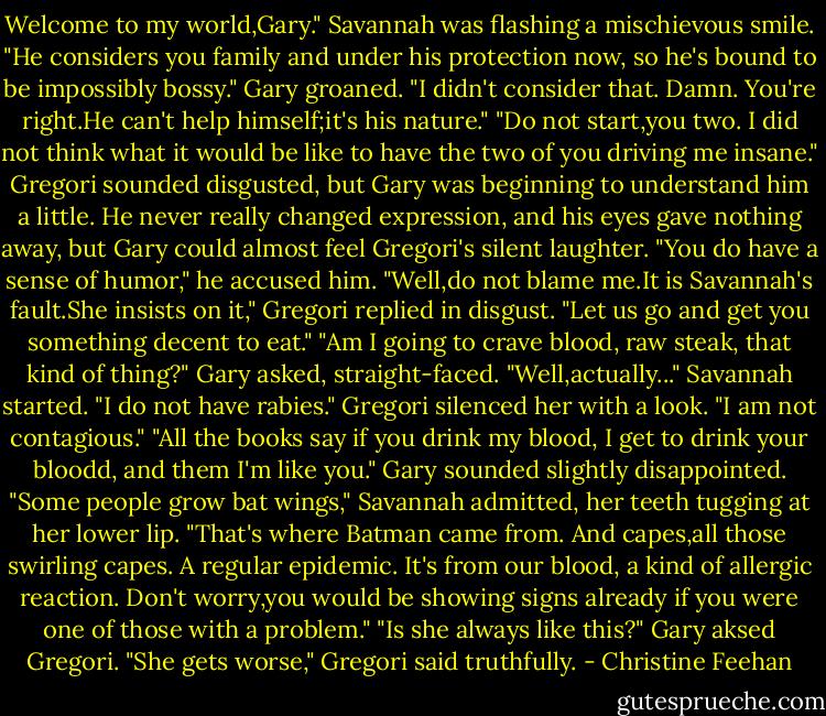 Welcome to my world,Gary." Savannah was flashing a mischievous smile. "He considers you family and under his protection now, so he's bound to be impossibly bossy."<br />Gary groaned. "I didn't consider that. Damn. You're right.He can't help himself;it's his nature."<br />"Do not start,you two. I did not think what it would be like to have the two of you driving me insane." Gregori sounded disgusted, but Gary was beginning to understand him a little. He never really changed expression, and his eyes gave nothing away, but Gary could almost feel Gregori's silent laughter.<br />"You do have a sense of humor," he accused him.<br />"Well,do not blame me.It is Savannah's fault.She insists on it," Gregori replied in disgust. "Let us go and get you something decent to eat."<br />"Am I going to crave blood, raw steak, that kind of thing?" Gary asked, straight-faced.<br />"Well,actually..." Savannah started.<br />"I do not have rabies." Gregori silenced her with a look. "I am not contagious."<br />"All the books say if you drink my blood, I get to drink your bloodd, and them I'm like you." Gary sounded slightly disappointed.<br />"Some people grow bat wings," Savannah admitted, her teeth tugging at her lower lip. "That's where Batman came from. And capes,all those swirling capes. A regular epidemic. It's from our blood, a kind of allergic reaction. Don't worry,you would be showing signs already if you were one of those with a problem."<br />"Is she always like this?" Gary aksed Gregori.<br />"She gets worse," Gregori said truthfully. - Christine Feehan
