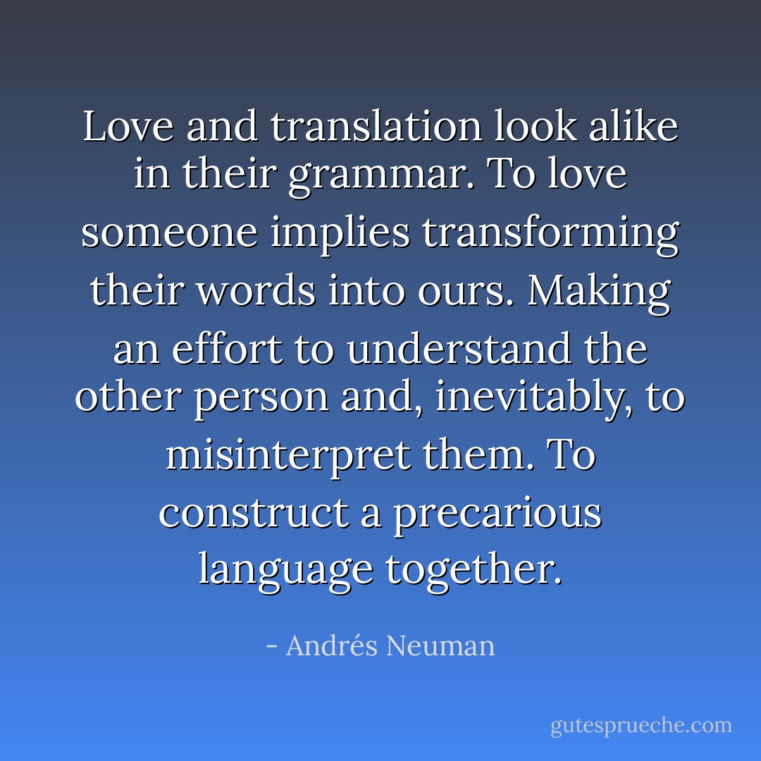 Love and translation look alike in their grammar. To love someone implies transforming their words into ours. Making an effort to understand the other person and, inevitably, to misinterpret them. To construct a precarious language together. - Andrés Neuman