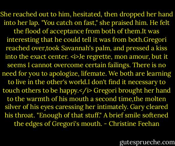 She reached out to him, hesitated, then dropped her hand into her lap. "You catch on fast," she praised him.<br />He felt the flood of acceptance from both of them.It was interesting that he could tell it was from both.Gregori reached over,took Savannah's palm, and pressed a kiss into the exact center. <i>Je regrette, mon amour, but it seems I cannot overcome certain failings.<br />There is no need for you to apologize, lifemate. We both are learning to live in the other's world.I don't find it necessary to touch others to be happy.</i><br />Gregori brought her hand to the warmth of his mouth a second time,the molten silver of his eyes caressing her intimately.<br />Gary cleared his throat. "Enough of that stuff."<br />A brief smile softened the edges of Gregori's mouth. - Christine Feehan