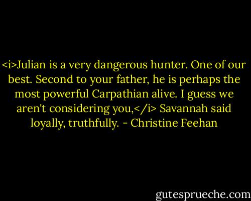 <i>Julian is a very dangerous hunter. One of our best. Second to your father, he is perhaps the most powerful Carpathian alive.<br />I guess we aren't considering you,</i> Savannah said loyally, truthfully. - Christine Feehan