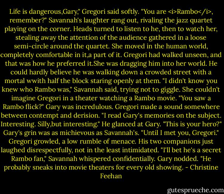 Life is dangerous,Gary," Gregori said softly. "You are <i>Rambo</i>, remember?"<br />Savannah's laughter rang out, rivaling the jazz quartet playing on the corner. Heads turned to listen to he, then to watch her, stealing away the attention of the audience gathered in a loose semi-circle around the quartet. She moved in the human world, completely comfortable in it,a part of it. Gregori had walked unseen, and that was how he preferred it.She was dragging him into her world. He could hardly believe he was walking down a crowded street with a mortal wwith half the block staring openly at them.<br />"I didn't know you knew who Rambo was," Savannah said, trying not to giggle. She couldn't imagine Gregori in a theater watching a Rambo movie.<br />"You saw a Rambo flick?" Gary was incredulous.<br />Gregori made a sound somewhere between contempt and derision. "I read Gary's memories on the subject. Interesting. Silly,but interesting." He glanced at Gary. "This is your hero?"<br />Gary's grin was as michievous as Savannah's. "Until I met you, Gregori."<br />Gregori growled, a low rumble of menace. His two companions just laughed disrespectfully, not in the least intimidated.<br />"I'll bet he's a secret Rambo fan," Savannah whispered confidentially.<br />Gary nodded. "He probably sneaks into movie theaters for every old showing. - Christine Feehan