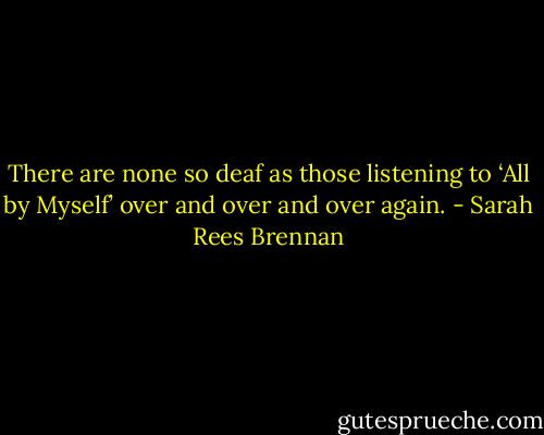 There are none so deaf as those listening to ‘All by Myself’ over and over and over again. - Sarah Rees Brennan