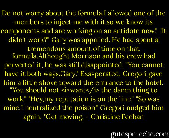 Do not worry about the formula.I allowed one of the members to inject me with it,so we know its components and are working on an antidote now."<br />"It didn't work?" Gary was appalled. He had spent a tremendous amount of time on that formula.Althought Morrison and his crew had perverted it, he was still disappointed.<br />"You cannot have it both ways,Gary." Exasperated, Gregori gave him a little shove toward the entrance to the hotel. "You should not <i>want</i> the damn thing to work."<br />"Hey,my reputation is on the line."<br />"So was mine.I neutralized the poison." Gregori nudged him again. "Get moving. - Christine Feehan
