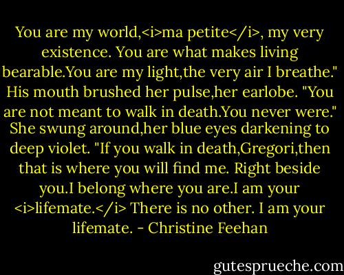 You are my world,<i>ma petite</i>, my very existence. You are what makes living bearable.You are my light,the very air I breathe." His mouth brushed her pulse,her earlobe. "You are not meant to walk in death.You never were."<br />She swung around,her blue eyes darkening to deep violet. "If you walk in death,Gregori,then that is where you will find me. Right beside you.I belong where you are.I am your <i>lifemate.</i> There is no other. I am your lifemate. - Christine Feehan