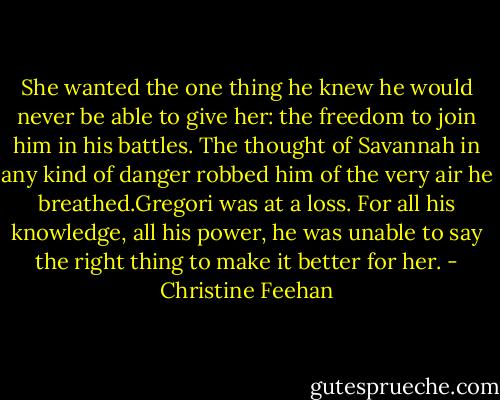 She wanted the one thing he knew he would never be able to give her: the freedom to join him in his battles. The thought of Savannah in any kind of danger robbed him of the very air he breathed.Gregori was at a loss. For all his knowledge, all his power, he was unable to say the right thing to make it better for her. - Christine Feehan