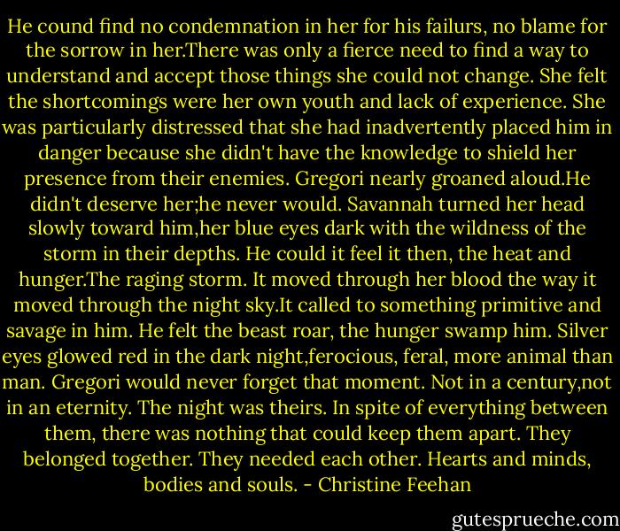 He cound find no condemnation in her for his failurs, no blame for the sorrow in her.There was only a fierce need to find a way to understand and accept those things she could not change. She felt the shortcomings were her own youth and lack of experience. She was particularly distressed that she had inadvertently placed him in danger because she didn't have the knowledge to shield her presence from their enemies. Gregori nearly groaned aloud.He didn't deserve her;he never would.<br />Savannah turned her head slowly toward him,her blue eyes dark with the wildness of the storm in their depths. He could it feel it then, the heat and hunger.The raging storm. It moved through her blood the way it moved through the night sky.It called to something primitive and savage in him. He felt the beast roar, the hunger swamp him. Silver eyes glowed red in the dark night,ferocious, feral, more animal than man.<br />Gregori would never forget that moment. Not in a century,not in an eternity. The night was theirs. In spite of everything between them, there was nothing that could keep them apart. They belonged together. They needed each other. Hearts and minds, bodies and souls. - Christine Feehan