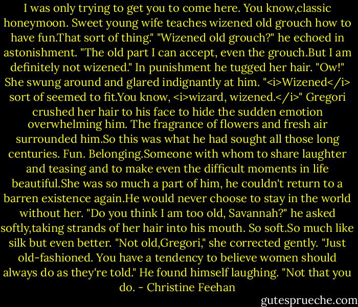 I was only trying to get you to come here. You know,classic honeymoon. Sweet young wife teaches wizened old grouch how to have fun.That sort of thing."<br />"Wizened old grouch?" he echoed in astonishment. "The old part I can accept, even the grouch.But I am definitely not wizened." In punishment he tugged her hair.<br />"Ow!" She swung around and glared indignantly at him. "<i>Wizened</i> sort of seemed to fit.You know, <i>wizard, wizened.</i>"<br />Gregori crushed her hair to his face to hide the sudden emotion overwhelming him. The fragrance of flowers and fresh air surrounded him.So this was what he had sought all those long centuries. Fun. Belonging.Someone with whom to share laughter and teasing and to make even the difficult moments in life beautiful.She was so much a part of him, he couldn't return to a barren existence again.He would never choose to stay in the world without her.<br />"Do you think I am too old, Savannah?" he asked softly,taking strands of her hair into his mouth. So soft.So much like silk but even better.<br />"Not old,Gregori," she corrected gently. "Just old-fashioned. You have a tendency to believe women should always do as they're told."<br />He found himself laughing. "Not that you do. - Christine Feehan
