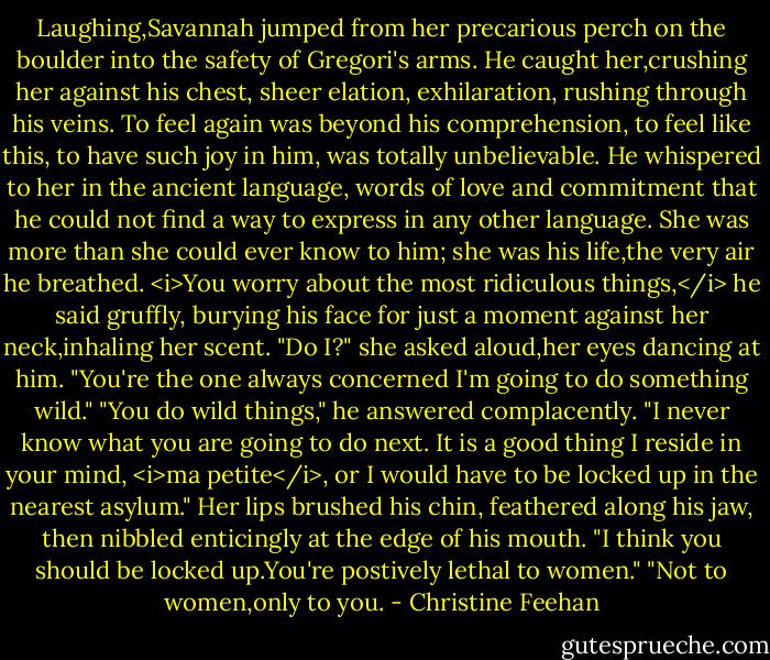 Laughing,Savannah jumped from her precarious perch on the boulder into the safety of Gregori's arms.<br />He caught her,crushing her against his chest, sheer elation, exhilaration, rushing through his veins. To feel again was beyond his comprehension, to feel like this, to have such joy in him, was totally unbelievable. He whispered to her in the ancient language, words of love and commitment that he could not find a way to express in any other language. She was more than she could ever know to him; she was his life,the very air he breathed. <i>You worry about the most ridiculous things,</i> he said gruffly, burying his face for just a moment against her neck,inhaling her scent.<br />"Do I?" she asked aloud,her eyes dancing at him. "You're the one always concerned I'm going to do something wild."<br />"You do wild things," he answered complacently. "I never know what you are going to do next. It is a good thing I reside in your mind, <i>ma petite</i>, or I would have to be locked up in the nearest asylum."<br />Her lips brushed his chin, feathered along his jaw, then nibbled enticingly at the edge of his mouth. "I think you should be locked up.You're postively lethal to women."<br />"Not to women,only to you. - Christine Feehan