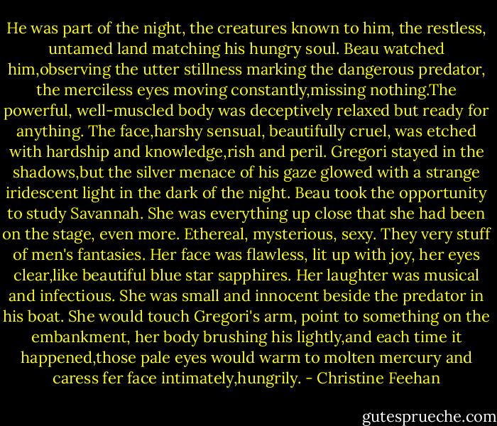 He was part of the night, the creatures known to him, the restless, untamed land matching his hungry soul. Beau watched him,observing the utter stillness marking the dangerous predator, the merciless eyes moving constantly,missing nothing.The powerful, well-muscled body was deceptively relaxed but ready for anything. The face,harshy sensual, beautifully cruel, was etched with hardship and knowledge,rish and peril. Gregori stayed in the shadows,but the silver menace of his gaze glowed with a strange iridescent light in the dark of the night.<br />Beau took the opportunity to study Savannah. She was everything up close that she had been on the stage, even more. Ethereal, mysterious, sexy. They very stuff of men's fantasies. Her face was flawless, lit up with joy, her eyes clear,like beautiful blue star sapphires. Her laughter was musical and infectious. She was small and innocent beside the predator in his boat. She would touch Gregori's arm, point to something on the embankment, her body brushing his lightly,and each time it happened,those pale eyes would warm to molten mercury and caress fer face intimately,hungrily. - Christine Feehan