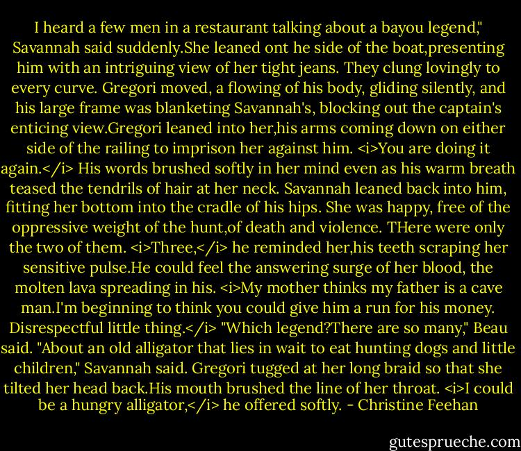 I heard a few men in a restaurant talking about a bayou legend," Savannah said suddenly.She leaned ont he side of the boat,presenting him with an intriguing view of her tight jeans. They clung lovingly to every curve.<br />Gregori moved, a flowing of his body, gliding silently, and his large frame was blanketing Savannah's, blocking out the captain's enticing view.Gregori leaned into her,his arms coming down on either side of the railing to imprison her against him. <i>You are doing it again.</i> His words brushed softly in her mind even as his warm breath teased the tendrils of hair at her neck.<br />Savannah leaned back into him, fitting her bottom into the cradle of his hips. She was happy, free of the oppressive weight of the hunt,of death and violence. THere were only the two of them.<br /><i>Three,</i> he reminded her,his teeth scraping her sensitive pulse.He could feel the answering surge of her blood, the molten lava spreading in his.<br /><i>My mother thinks my father is a cave man.I'm beginning to think you could give him a run for his money.<br />Disrespectful little thing.</i><br />"Which legend?There are so many," Beau said.<br />"About an old alligator that lies in wait to eat hunting dogs and little children," Savannah said.<br />Gregori tugged at her long braid so that she tilted her head back.His mouth brushed the line of her throat. <i>I could be a hungry alligator,</i> he offered softly. - Christine Feehan