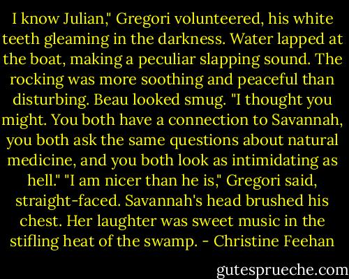 I know Julian," Gregori volunteered, his white teeth gleaming in the darkness. Water lapped at the boat, making a peculiar slapping sound. The rocking was more soothing and peaceful than disturbing.<br />Beau looked smug. "I thought you might. You both have a connection to Savannah, you both ask the same questions about natural medicine, and you both look as intimidating as hell."<br />"I am nicer than he is," Gregori said, straight-faced.<br />Savannah's head brushed his chest. Her laughter was sweet music in the stifling heat of the swamp. - Christine Feehan
