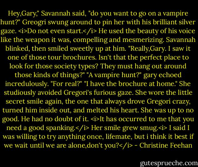 Hey,Gary," Savannah said, "do you want to go on a vampire hunt?"<br />Greogri swung around to pin her with his brilliant silver gaze. <i>Do not even start.</i> He used the beauty of his voice like the weapon it was, compelling and mesmerizing.<br />Savannah blinked, then smiled sweetly up at him. "Really,Gary. I saw it one of those tour brochures. Isn't that the perfect place to look for those society types? They must hang out around those kinds of things?"<br />"A vampire hunt?" gary echoed incredulously. "For real?"<br />"I have the brochure at home." She studiously avoided Gregori's furious gaze.<br />She wore the little secret smile again, the one that always drove Gregori crazy, turned him inside out, and melted his heart. She was up to no good. He had no doubt of it. <i>It has occurred to me that you need a good spanking.</i><br />Her smile grew smug.<i> I said I was willing to try anything once, lifemate, but i think it best if we wait until we are alone,don't you?</i> - Christine Feehan