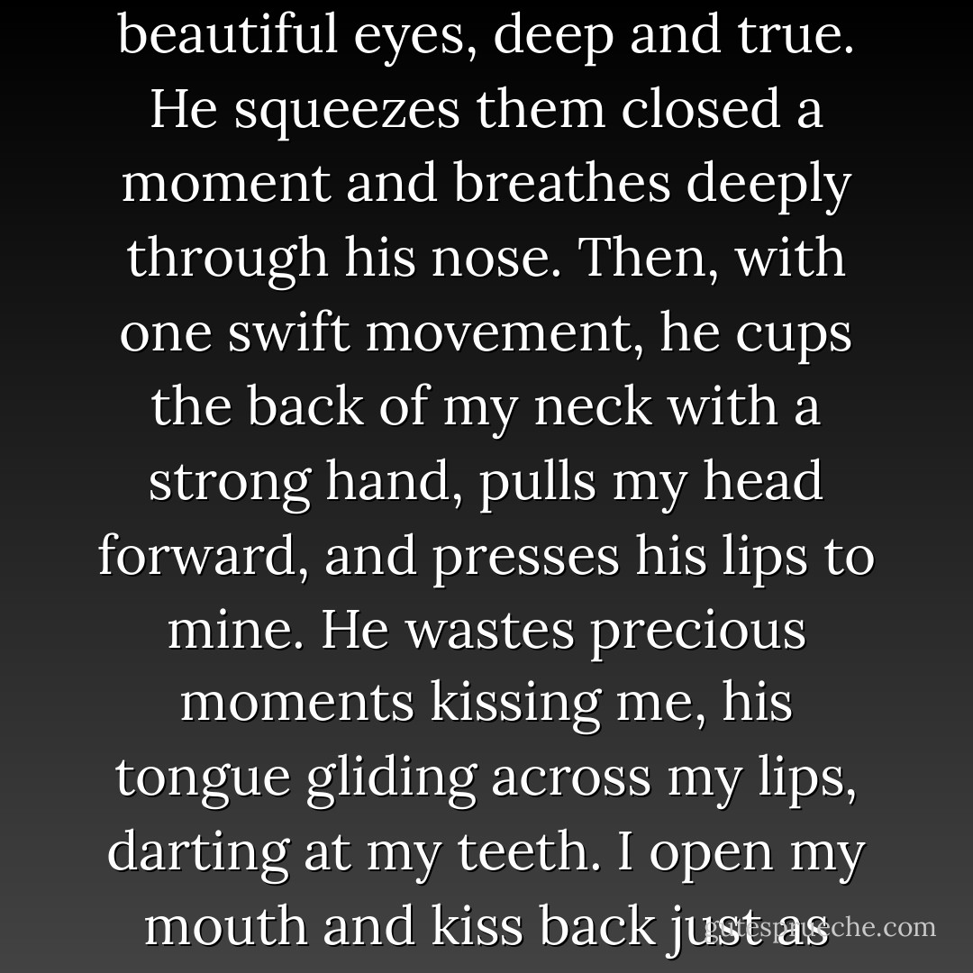 Even more than the cold, I’m frozen by the sadness in his beautiful eyes, deep and true. He squeezes them closed a moment and breathes deeply through his nose. Then, with one swift movement, he cups the back of my neck with a strong hand, pulls my head forward, and presses his lips to mine. He wastes precious moments kissing me, his tongue gliding across my lips, darting at my teeth. I open my mouth and kiss back just as eagerly. - Rae Carson