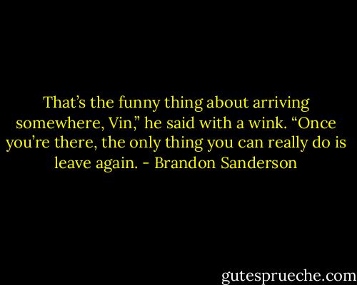 That’s the funny thing about arriving somewhere, Vin,” he said with a wink. “Once you’re there, the only thing you can really do is leave again. - Brandon Sanderson