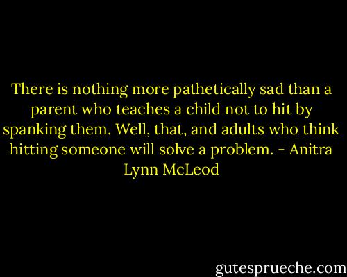 There is nothing more pathetically sad than a parent who teaches a child not to hit by spanking them. Well, that, and adults who think hitting someone will solve a problem. - Anitra Lynn McLeod