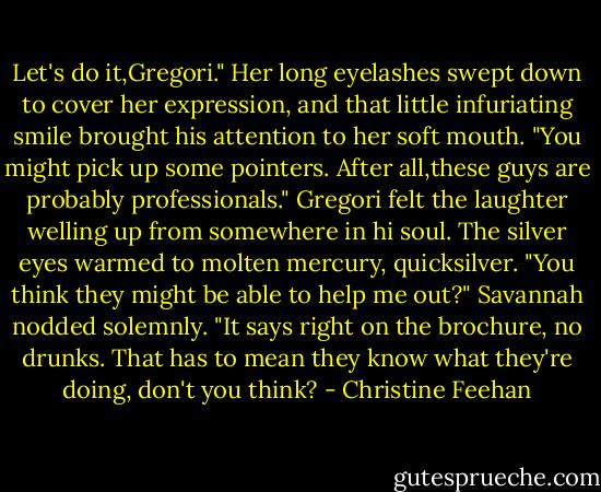 Let's do it,Gregori." Her long eyelashes swept down to cover her expression, and that little infuriating smile brought his attention to her soft mouth. "You might pick up some pointers. After all,these guys are probably professionals."<br />Gregori felt the laughter welling up from somewhere in hi soul. The silver eyes warmed to molten mercury, quicksilver. "You think they might be able to help me out?"<br />Savannah nodded solemnly. "It says right on the brochure, no drunks. That has to mean they know what they're doing, don't you think? - Christine Feehan