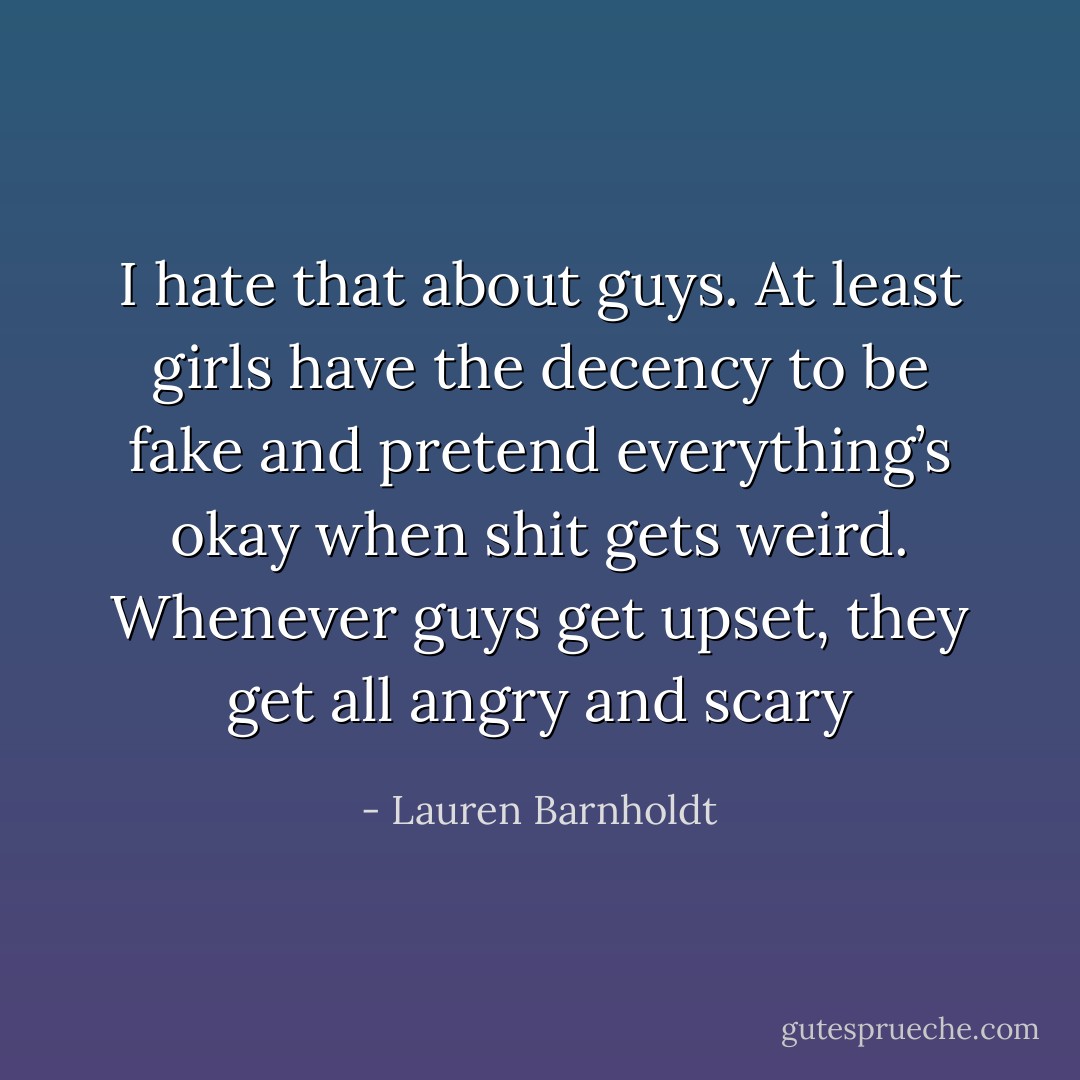 I hate that about guys. At least girls have the decency to be fake and pretend everything’s okay when shit gets weird. Whenever guys get upset, they get all angry and scary - Lauren Barnholdt