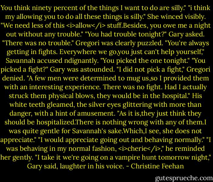 You think ninety percent of the things I want to do are silly."<br />"i think my allowing you to do all these things is silly."<br />She winced visibly. "We need less of this <i>allow</i> stuff.Besides, you owe me a night out without any trouble."<br />"You had trouble tonight?" Gary asked.<br />"There was no trouble." Gregori was clearly puzzled.<br />"You're always getting in fights. Everywhere we go,you just can't help yourself," Savannah accused ndignantly. "You picked the one tonight."<br />"You picked a fight?" Gary was astounded.<br />"I did not pick a fight," Gregori denied. "A few men were determined to mug us,so I provided them with an interesting experience. There was no fight. Had I actually struck them physical blows, they would be in the hospital." His white teeth gleamed, the silver eyes glittering with more than danger, with a hint of amusement. "As it is,they just think they should be hospitalized.There is nothing wrong with any of them.I was quite gentle for Savannah's sake.Which,I see, she does not appreciate."<br />"I would appreciate going out and behaving normally."<br />"I was behaving in my normal fashion, <i>cherie</i>," he reminded her gently.<br />"I take it we're going on a vampire hunt tomorrow night," Gary said, laughter in his voice. - Christine Feehan