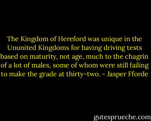 The Kingdom of Hereford was unique in the Ununited Kingdoms for having driving tests based on maturity, not age, much to the chagrin of a lot of males, some of whom were still failing to make the grade at thirty-two. - Jasper Fforde
