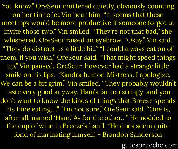 You know,” OreSeur muttered quietly, obviously counting on her tin to let Vin hear him, “it seems that these meetings would be more productive if someone forgot to invite those two.”<br />Vin smiled. “They’re not that bad,” she whispered.<br />OreSeur raised an eyebrow.<br />“Okay,” Vin said. “They do distract us a little bit.”<br />“I could always eat on of them, if you wish,” OreSeur said. “That might speed things up.”<br />Vin paused.<br />OreSeur, however had a strange little smile on his lips. “Kandra humor, Mistress. I apologize. We can be a bit grim.”<br />Vin smiled. “They probably wouldn’t taste very good anyway. Ham’s far too stringy, and you don’t want to know the kinds of things that Breeze spends his time eating….”<br />“I’m not sure,” OreSeur said. “One is, after all, named ‘Ham.’ As for the other…” He nodded to the cup of wine in Breeze’s hand. “He does seem quite fond of marinating himself. - Brandon Sanderson