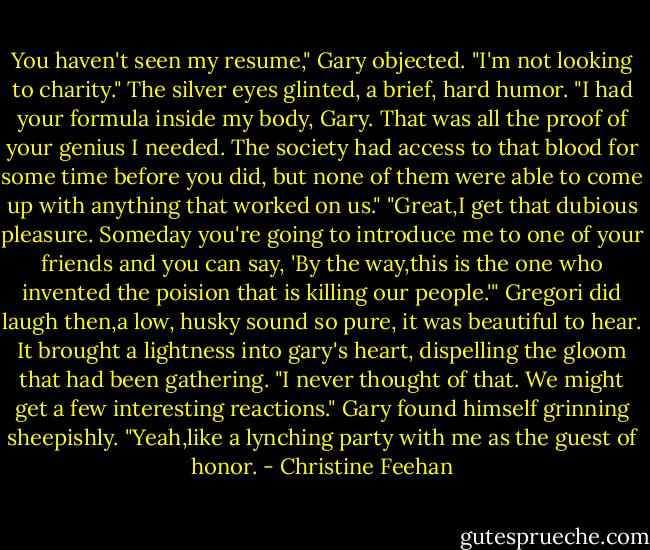 You haven't seen my resume," Gary objected. "I'm not looking to charity."<br />The silver eyes glinted, a brief, hard humor. "I had your formula inside my body, Gary. That was all the proof of your genius I needed. The society had access to that blood for some time before you did, but none of them were able to come up with anything that worked on us."<br />"Great,I get that dubious pleasure. Someday you're going to introduce me to one of your friends and you can say, 'By the way,this is the one who invented the poision that is killing our people.'"<br />Gregori did laugh then,a low, husky sound so pure, it was beautiful to hear. It brought a lightness into gary's heart, dispelling the gloom that had been gathering. "I never thought of that. We might get a few interesting reactions."<br />Gary found himself grinning sheepishly. "Yeah,like a lynching party with me as the guest of honor. - Christine Feehan