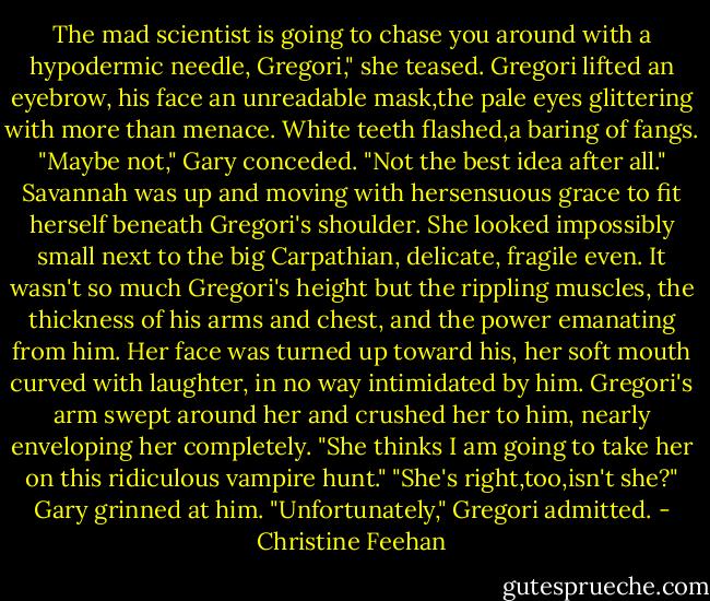 The mad scientist is going to chase you around with a hypodermic needle, Gregori," she teased.<br />Gregori lifted an eyebrow, his face an unreadable mask,the pale eyes glittering with more than menace. White teeth flashed,a baring of fangs.<br />"Maybe not," Gary conceded. "Not the best idea after all."<br />Savannah was up and moving with hersensuous grace to fit herself beneath Gregori's shoulder. She looked impossibly small next to the big Carpathian, delicate, fragile even. It wasn't so much Gregori's height but the rippling muscles, the thickness of his arms and chest, and the power emanating from him. Her face was turned up toward his, her soft mouth curved with laughter, in no way intimidated by him.<br />Gregori's arm swept around her and crushed her to him, nearly enveloping her completely. "She thinks I am going to take her on this ridiculous vampire hunt."<br />"She's right,too,isn't she?" Gary grinned at him.<br />"Unfortunately," Gregori admitted. - Christine Feehan