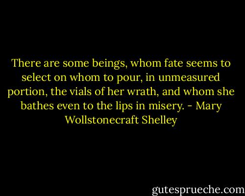 There are some beings, whom fate seems to select on whom to pour, in unmeasured portion, the vials of her wrath, and whom she bathes even to the lips in misery. - Mary Wollstonecraft Shelley
