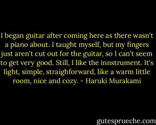 I began guitar after coming here as there wasn't a piano about. I taught myself, but my fingers just aren't cut out for the guitar, so I can't seem to get very good. Still, I like the innstrument. It's light, simple, straighforward, like a warm little room, nice and cozy. - Haruki Murakami