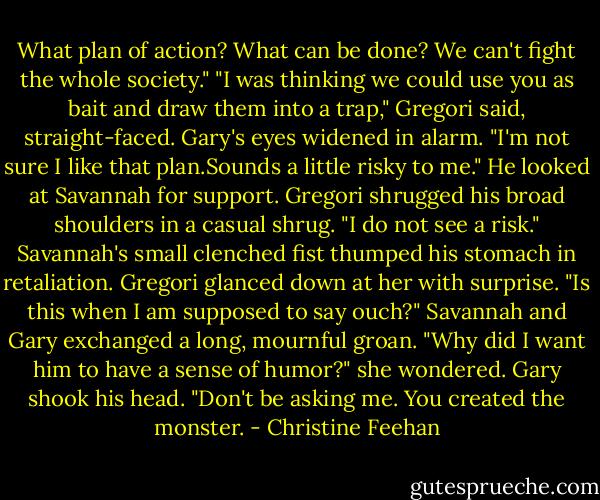 What plan of action? What can be done? We can't fight the whole society."<br />"I was thinking we could use you as bait and draw them into a trap," Gregori said, straight-faced.<br />Gary's eyes widened in alarm. "I'm not sure I like that plan.Sounds a little risky to me." He looked at Savannah for support.<br />Gregori shrugged his broad shoulders in a casual shrug. "I do not see a risk."<br />Savannah's small clenched fist thumped his stomach in retaliation. Gregori glanced down at her with surprise. "Is this when I am supposed to say ouch?"<br />Savannah and Gary exchanged a long, mournful groan. "Why did I want him to have a sense of humor?" she wondered.<br />Gary shook his head. "Don't be asking me. You created the monster. - Christine Feehan