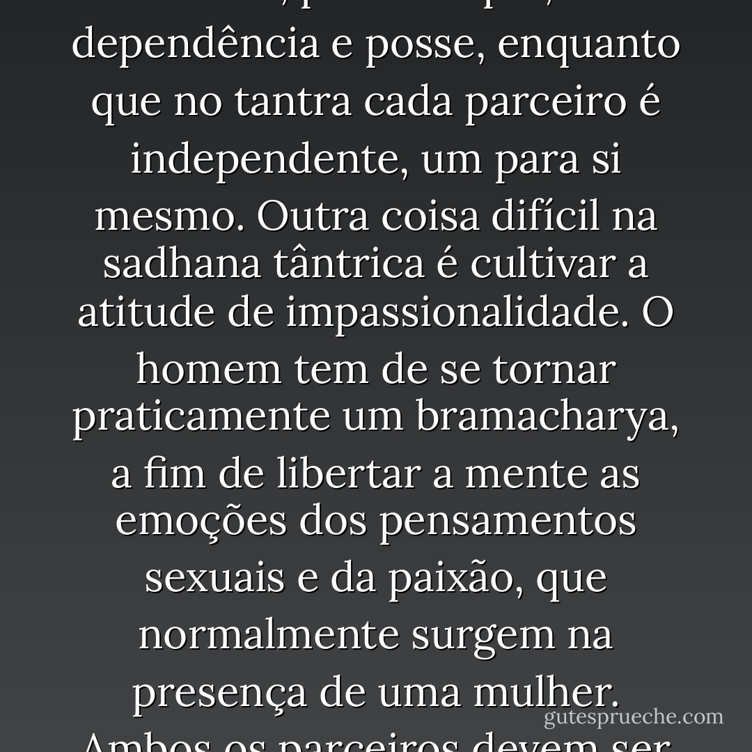 Assim como no regime da criação, Shakti é o criador e Shiva é o testemunho de todo o jogo, no tantra a mulher tem o estado do guru e o homem do discípulo. A tradição tântrica é atualmente passada da mulher para o homem, na prática tântrica, é a mulher quem inicia. É só por seu poder que o ato de maithuna acontece. Todas as preliminares são feitas por ela. Ela coloca a marca na testa do homem e fala pra ele meditar. Na relação ordinária, quem controla é o homem e a mulher participa. Mas no tantra eles trocam de papéis. A mulher torna-se a operadora e o homem o seu intermédio. Ela tem que ser capaz de despertá-lo. então, no momento certo, ela deve criar o bindu para que ele possa praticar vajroli. Se o homem perde seu bindu, significa que a mulher não conseguiu realizar suas funções adequadamente.<br />No tantra se diz que Shiva é incapaz sem Shakti. Shakti é a sacerdotisa. Portanto, quando Vama marga é praticado, o homem deve ter uma atitude absolutamente tântrica com a mulher. Ele não pode comportar-se com ela como os homens geralmente fazem com outras mulheres. Normalmente, quando um homem olha uma mulher, ele torna-se apaixonado, mas durante o maithuna ele não deve. Ele deve vê-la como a mãe divina, a Devi, e aproximar-se dela como uma atitude de devoção e entrega, não com luxúria. <br />De acordo com o conceito tântrico, as mulheres são mais dotadas de qualidades espirituais e seria uma coisa sábia se elas assumissem posições elevadas na área social. Então, haveria maior beleza, compaixão, amor e compreensão em todas as esferas da vida. O que estamos discutindo aqui não é sociedade patriarcal versus matriarcal, mas tantra.<br />No relacionamento entre marido e mulher, por exemplo, há dependência e posse, enquanto que no tantra cada parceiro é independente, um para si mesmo. Outra coisa difícil na sadhana tântrica é cultivar a atitude de impassionalidade. O homem tem de se tornar praticamente um bramacharya, a fim de libertar a mente as emoções dos pensamentos sexuais e da paixão, que normalmente surgem na presença de uma mulher.<br />Ambos os parceiros devem ser absolutamente purificados e controlados interna e externamente antes de praticar o maithuna. É difícil para a pessoa comum compreender isto porque para a maioria das pessoas a relação sexual é o resultado da paixão e da atração emocional ou física, tanto para a procriação quanto para o prazer. É somente quando você está purificado que estes instintos sexuais estarão ausentes. Isto acontece porque, de acordo com a tradição, o caminho do Dakshina marga deve ser seguido por muitos anos antes do caminho do Vama marga poder ser iniciado. Então, a interação do maithuna não acontece por uma gratificação física. O propósito é muito claro – o despertar de sushumna, o aumento da energia de Kundalini no mooladhara chakra e a explosão nas áreas inconscientes do cérebro.<br />Se isto não ficar claro, quando você praticar os kriyas e sushumna se tornar ativa, você não será capaz de confrontar o despertar. Sua cabeça vai ficar quente e você nãos será capaz de controlar a paixão e o excitamento, porque você não tranqüilizou seu cérebro.<br />Portanto, em minha opinião, somente aqueles que são adeptos no yoga estão qualificados para o Vama marga. Este caminho não é para ser usado indiscriminadamente como um pretexto para a auto-indulgência. Ele se destina para os sadhakas maduros e chefes de família sérios, que são evoluídos, que têm praticado sadhana para despertar o potencial energético e atingir o samadhi Eles devem utilizar este caminho como um veículo para o despertar, caso contrário torna-se um caminho de queda. - Satyananda Saraswati