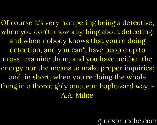 Of course it's very hampering being a detective, when you don't know anything about detecting, and when nobody knows that you're doing detection, and you can't have people up to cross-examine them, and you have neither the energy nor the means to make proper inquiries; and, in short, when you're doing the whole thing in a thoroughly amateur, haphazard way. - A.A. Milne