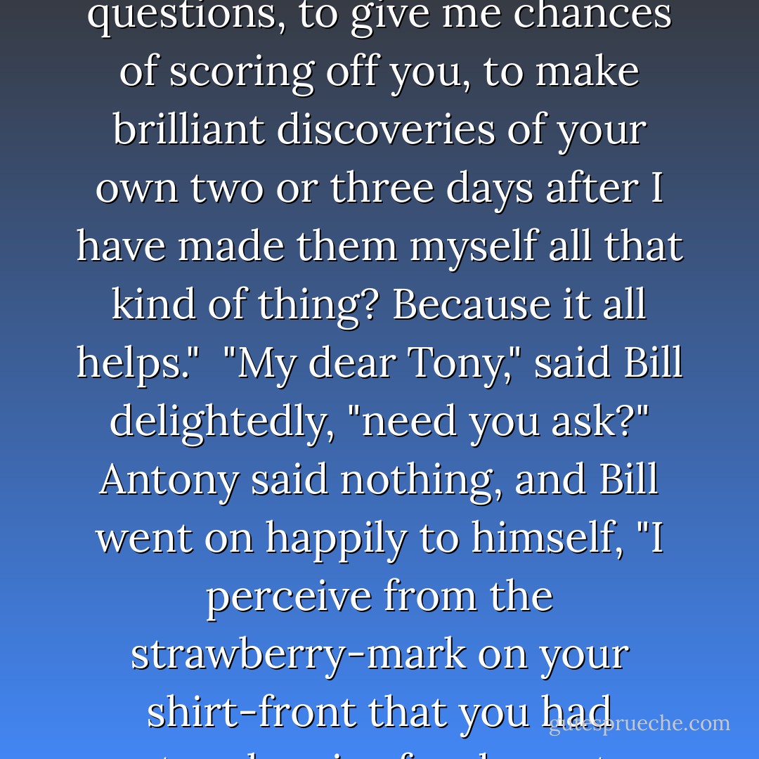 Are you prepared to be the complete Watson?" he asked.<br /><br />"Watson?"<br /><br />"Do-you-follow-me-Watson; that one. Are you prepared to have quite obvious things explained to you, to ask futile questions, to give me chances of scoring off you, to make brilliant discoveries of your own two or three days after I have made them myself all that kind of thing? Because it all helps."<br /><br />"My dear Tony," said Bill delightedly, "need you ask?" Antony said nothing, and Bill went on happily to himself, "I perceive from the strawberry-mark on your shirt-front that you had strawberries for dessert. Holmes, you astonish me. Tut, tut, you know my methods. Where is the tobacco? The tobacco is in the Persian slipper. Can I leave my practice for a week? I can. - A.A. Milne