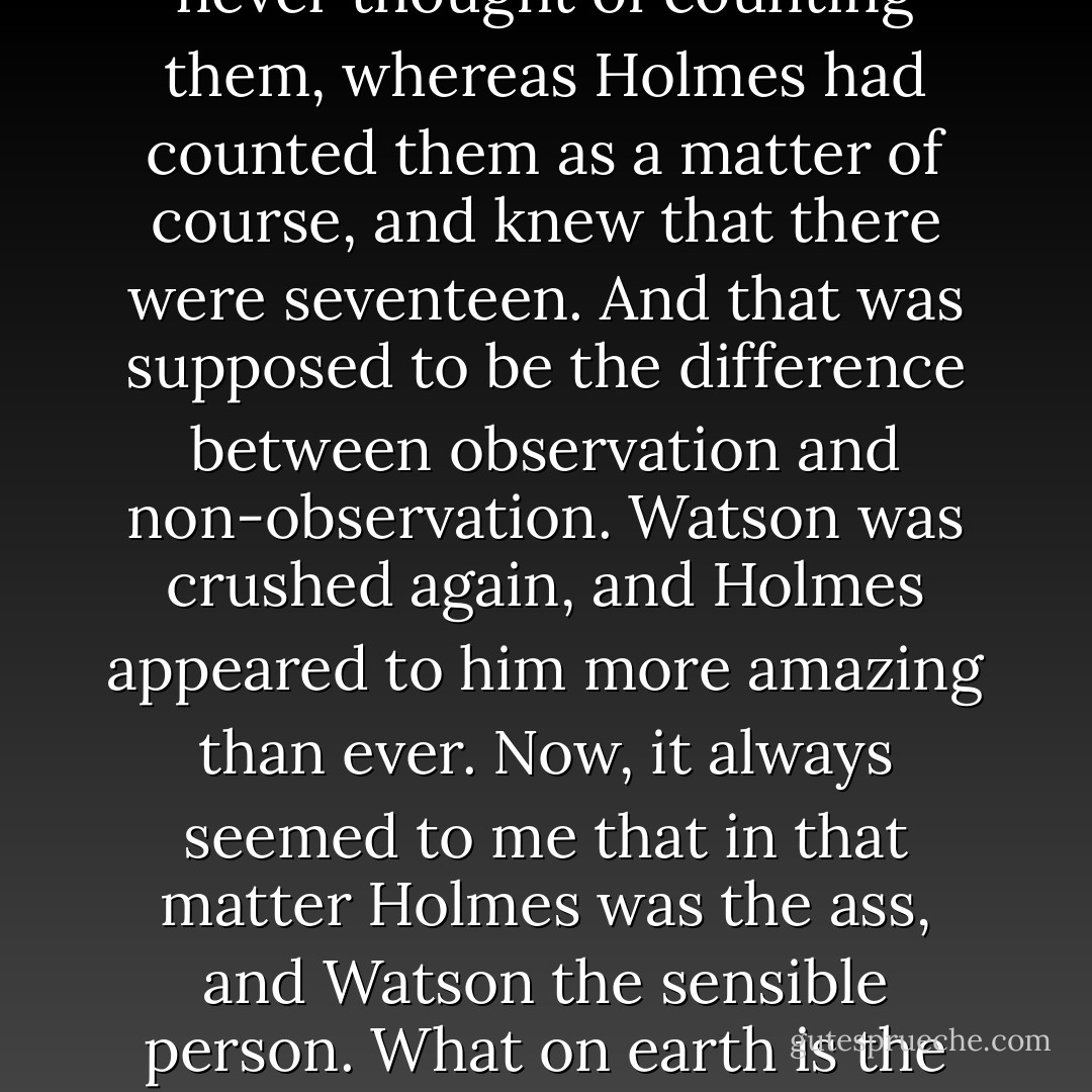 Do you remember," he said, "one of Holmes's little scores over Watson about the number of steps up to the Baker Street lodging? Poor old Watson had been up and down them a thousand times, but he had never thought of counting them, whereas Holmes had counted them as a matter of course, and knew that there were seventeen. And that was supposed to be the difference between observation and non-observation. Watson was crushed again, and Holmes appeared to him more amazing than ever. Now, it always seemed to me that in that matter Holmes was the ass, and Watson the sensible person. What on earth is the point of keeping in your head an unnecessary fact like that? If you really want to know at any time the number of steps to your lodging, you can ring up your landlady and ask her. - A.A. Milne