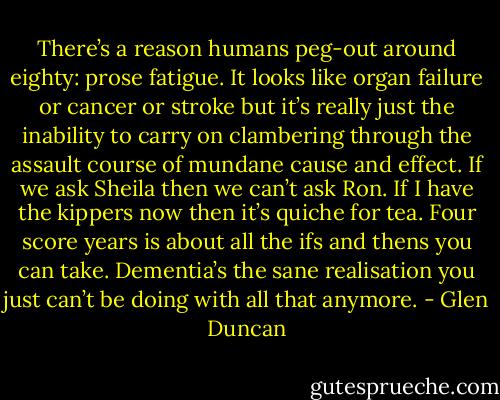 There’s a reason humans peg-out around eighty: prose fatigue. It looks like organ failure or cancer or stroke but it’s really just the inability to carry on clambering through the assault course of mundane cause and effect. If we ask Sheila then we can’t ask Ron. If I have the kippers now then it’s quiche for tea. Four score years is about all the ifs and thens you can take. Dementia’s the sane realisation you just can’t be doing with all that anymore. - Glen Duncan