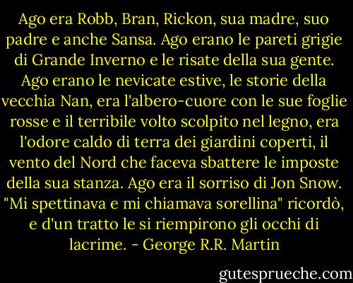 Ago era Robb, Bran, Rickon, sua madre, suo padre e anche Sansa. Ago erano le pareti grigie di Grande Inverno e le risate della sua gente. Ago erano le nevicate estive, le storie della vecchia Nan, era l'albero-cuore con le sue foglie rosse e il terribile volto scolpito nel legno, era l'odore caldo di terra dei giardini coperti, il vento del Nord che faceva sbattere le imposte della sua stanza. Ago era il sorriso di Jon Snow. "Mi spettinava e mi chiamava sorellina" ricordò, e d'un tratto le si riempirono gli occhi di lacrime. - George R.R. Martin