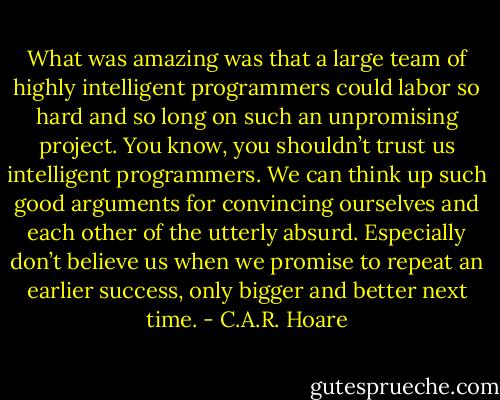 What was amazing was that a large team of highly intelligent programmers could labor so hard and so long on such an unpromising project. You know, you shouldn’t trust us intelligent programmers. We can think up such good arguments for convincing ourselves and each other of the utterly absurd. Especially don’t believe us when we promise to repeat an earlier success, only bigger and better next time. - C.A.R. Hoare