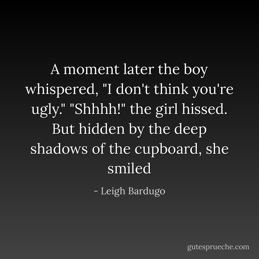 A moment later the boy whispered, "I don't think you're ugly."<br />"Shhhh!" the girl hissed. But hidden by the deep shadows of the cupboard, she smiled - Leigh Bardugo