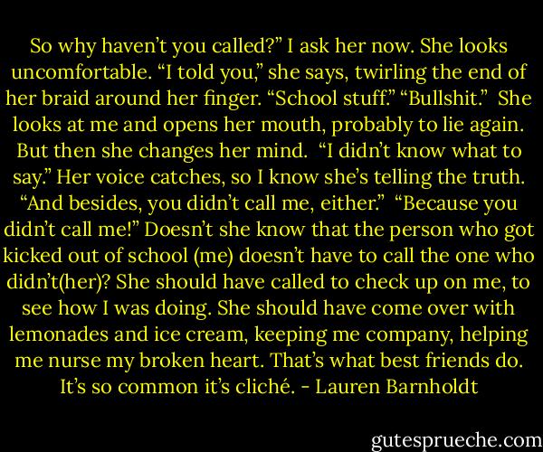 So why haven’t you called?” I ask her now.<br />She looks uncomfortable. “I told you,” she says, twirling the end of her braid around her finger. “School stuff.”<br />“Bullshit.” <br />She looks at me and opens her mouth, probably to lie again. But then she changes her mind. <br />“I didn’t know what to say.” Her voice catches, so I know she’s telling the truth. “And besides, you didn’t call me, either.” <br />“Because you didn’t call me!” Doesn’t she know that the person who got kicked out of school (me) doesn’t have to call the one who didn’t(her)? She should have called to check up on me, to see how I was doing. She should have come over with lemonades and ice cream, keeping me company, helping me nurse my broken heart. That’s what best friends do. It’s so common it’s cliché. - Lauren Barnholdt