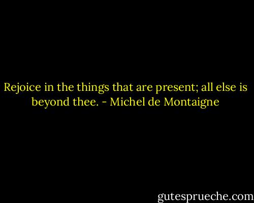 Rejoice in the things that are present; all else is beyond thee. - Michel de Montaigne