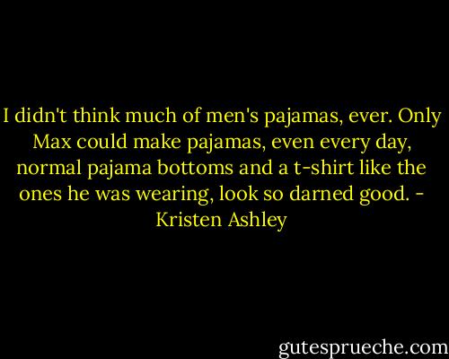 I didn't think much of men's pajamas, ever. Only Max could make pajamas, even every day, normal pajama bottoms and a t-shirt like the ones he was wearing, look so darned good. - Kristen Ashley