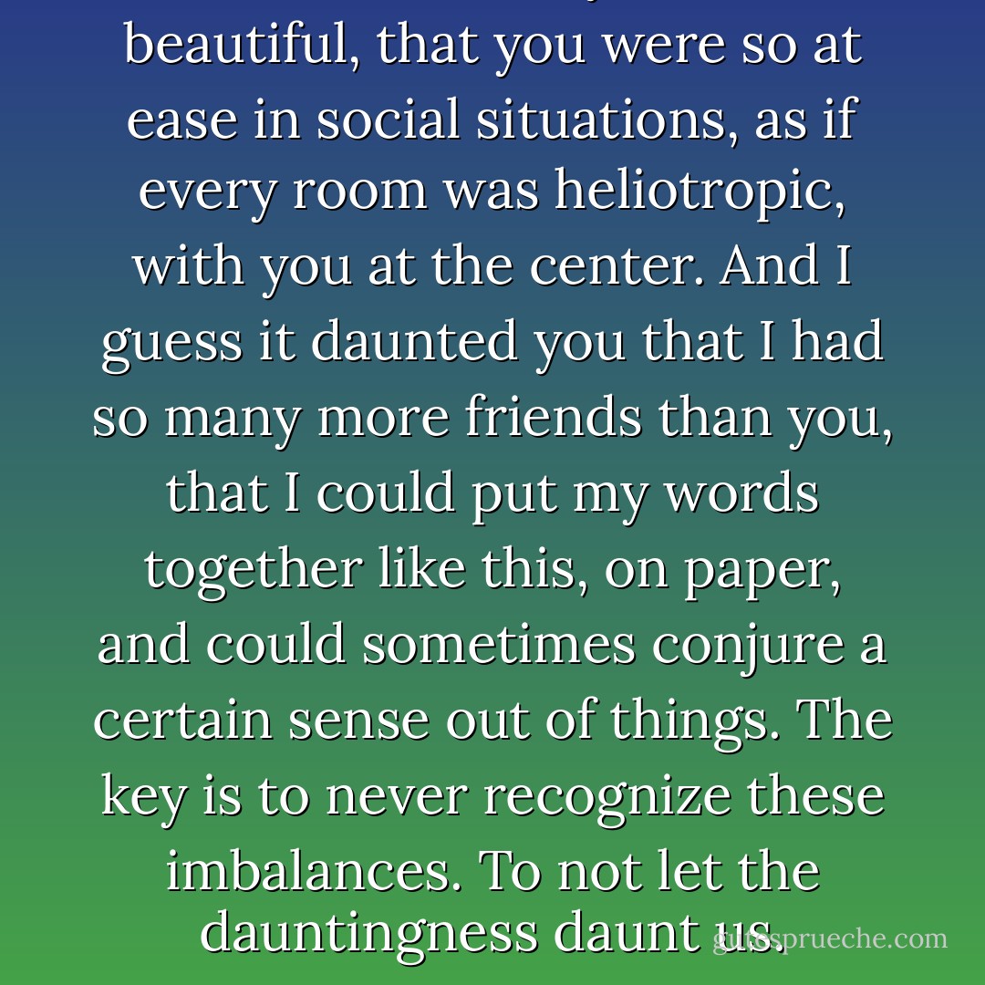 It daunted me that you were so beautiful, that you were so at ease in social situations, as if every room was heliotropic, with you at the center. And I guess it daunted you that I had so many more friends than you, that I could put my words together like this, on paper, and could sometimes conjure a certain sense out of things. The key is to never recognize these imbalances. To not let the dauntingness daunt us. - David Levithan