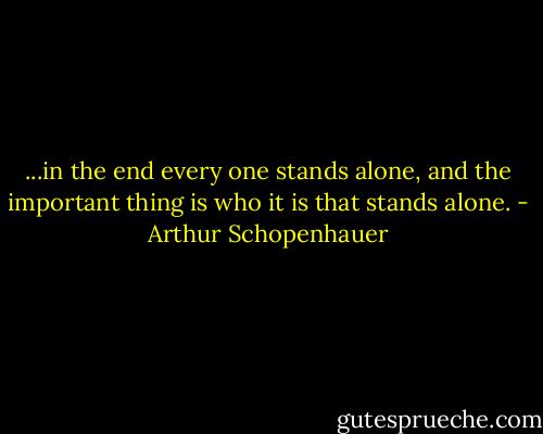 ...in the end every one stands alone, and the important thing is who it is that stands alone. - Arthur Schopenhauer