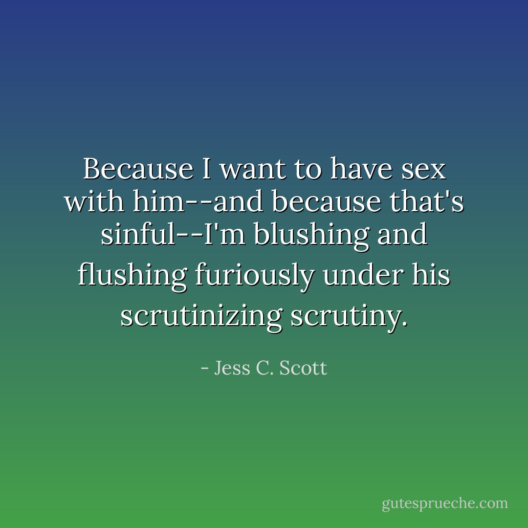 Because I want to have sex with him--and because that's sinful--I'm blushing and flushing furiously under his scrutinizing scrutiny. - Jess C. Scott