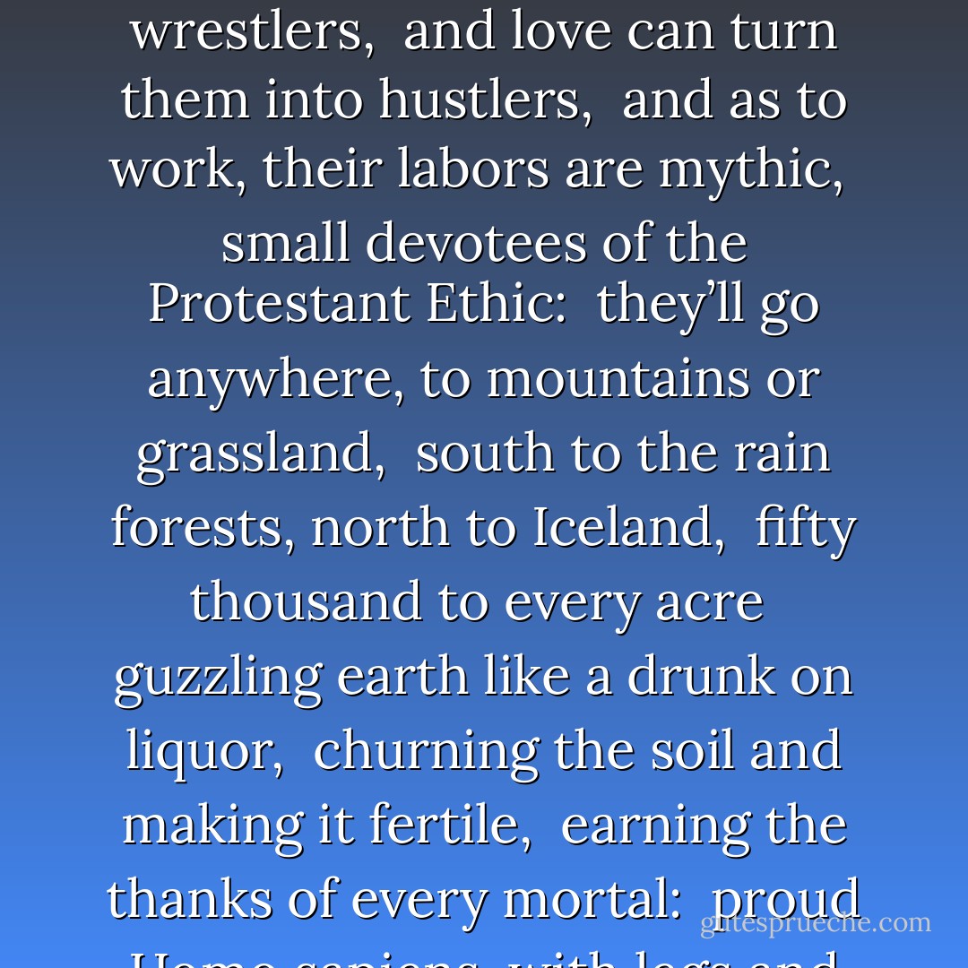 Darwin’s Bestiary<br /><br />PROLOGUE <br /><br /><br />Animals tame and animals feral <br />prowled the Dark Ages in search of a moral: <br />the canine was Loyal, the lion was Virile, <br />rabbits were Potent and gryphons were Sterile. <br />Sloth, Envy, Gluttony, Pride—every peril <br />was fleshed into something phantasmic and rural, <br />while Courage, Devotion, Thrift—every bright laurel <br />crowned a creature in some mythological mural. <br /><br /><br />Scientists think there is something immoral <br />in singular brutes having meat that is plural: <br />beasts are mere beasts, just as flowers are floral. <br />Yet between the lines there’s an implicit demurral; <br />the habit stays with us, albeit it’s puerile: <br />when Darwin saw squirrels, he saw more than Squirrel. <br /><br /><br /><br />1. THE ANT <br /><br /><br />The ant, Darwin reminded us, <br />defies all simple-mindedness: <br />Take nothing (says the ant) on faith, <br />and never trust a simple truth. <br />The PR men of bestiaries <br />eulogized for centuries <br />this busy little paragon, <br />nature’s proletarian— <br />but look here, Darwin said: some ants <br />make slaves of smaller ants, and end <br />exploiting in their peonages <br />the sweating brows of their tiny drudges. <br /><br /><br />Thus the ant speaks out of both <br />sides of its mealy little mouth: <br />its example is extolled <br />to the workers of the world, <br />but its habits also preach <br />the virtues of the idle rich. <br /><br /><br /><br />2. THE WORM <br /><br /><br />Eyeless in Gaza, earless in Britain, <br />lower than a rattlesnake’s belly-button, <br />deaf as a judge and dumb as an audit: <br />nobody gave the worm much credit <br />till Darwin looked a little closer <br />at this spaghetti-torsoed loser. <br />Look, he said, a worm can feel <br />and taste and touch and learn and smell; <br />and ounce for ounce, they’re tough as wrestlers, <br />and love can turn them into hustlers, <br />and as to work, their labors are mythic, <br />small devotees of the Protestant Ethic: <br />they’ll go anywhere, to mountains or grassland, <br />south to the rain forests, north to Iceland, <br />fifty thousand to every acre <br />guzzling earth like a drunk on liquor, <br />churning the soil and making it fertile, <br />earning the thanks of every mortal: <br />proud Homo sapiens, with legs and arms— <br />his whole existence depends on worms. <br />So, History, no longer let <br />the worm’s be an ignoble lot <br />unwept, unhonored, and unsung. <br />Moral: even a worm can turn. <br /><br /><br /><br />3. THE RABBIT <br /><br /><br />a. Except in distress, the rabbit is silent, <br /> but social as teacups: no hare is an island. <br /> (Moral: <br /> silence is golden—or anyway harmless; <br /> rabbits may run, but never for Congress.) <br /><br /><br />b. When a rabbit gets miffed, he bounds in an orbit, <br /> kicking and scratching like—well, like a rabbit. <br /> (Moral: <br /> to thine own self be true—or as true as you can; <br /> a wolf in sheep’s clothing fleeces his skin.) <br /><br /><br />c. He populates prairies and mountains and moors, <br /> but in Sweden the rabbit can’t live out of doors. <br /> (Moral: <br /> to know your own strength, take a tug at your shackles; <br /> to understand purity, ponder your freckles.) <br /><br /><br />d. Survival developed these small furry tutors; <br /> the morals of rabbits outnumber their litters. <br /> (Conclusion: <br /> you needn’t be brainy, benign, or bizarre <br /> to be thought a great prophet. Endure. Just endure.) <br /><br /><br /><br />4. THE GOSSAMER <br /><br /><br />Sixty miles from land the gentle trades <br />that silk the Yankee clippers to Cathay <br />sift a million gossamers, like tides <br />of fluff above the menace of the sea. <br /><br /><br />These tiny spiders spin their bits of webbing <br />and ride the air as schooners ride the ocean; <br />the Beagle trapped a thousand in its rigging, <br />small aeronauts on some elusive mission. <br /><br /><br />The Megatherium, done to extinction <br />by its own bigness, makes a counterpoint <br />to gossamers, who breathe us this small lesson: <br />for survival, it’s the little things that count. - Philip Appleman
